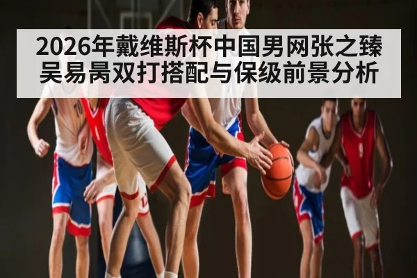 2026年戴维斯杯中国男网张之臻吴易昺双打搭配与保级前景分析