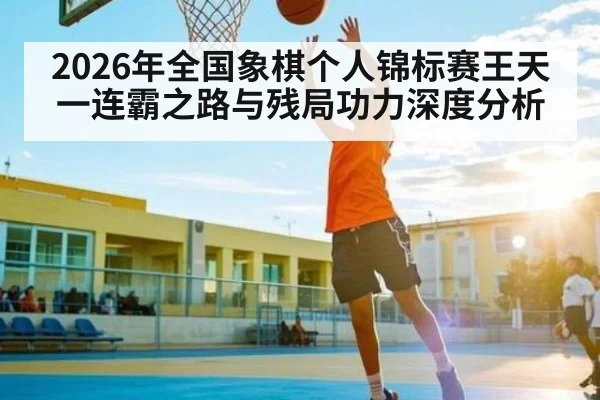 2026年全国象棋个人锦标赛王天一连霸之路与残局功力深度分析