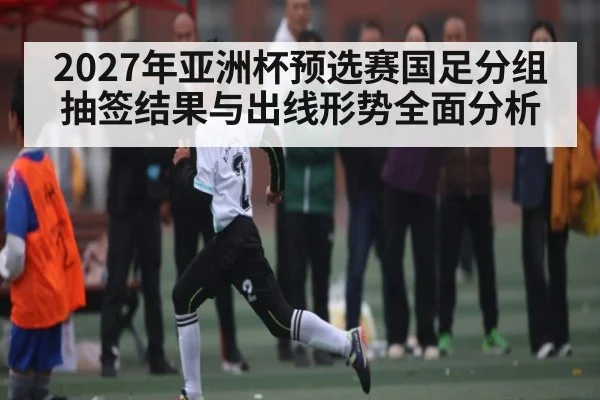 2027年亚洲杯预选赛国足分组抽签结果与出线形势全面分析